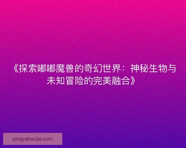《探索嘟嘟魔兽的奇幻世界：神秘生物与未知冒险的完美融合》