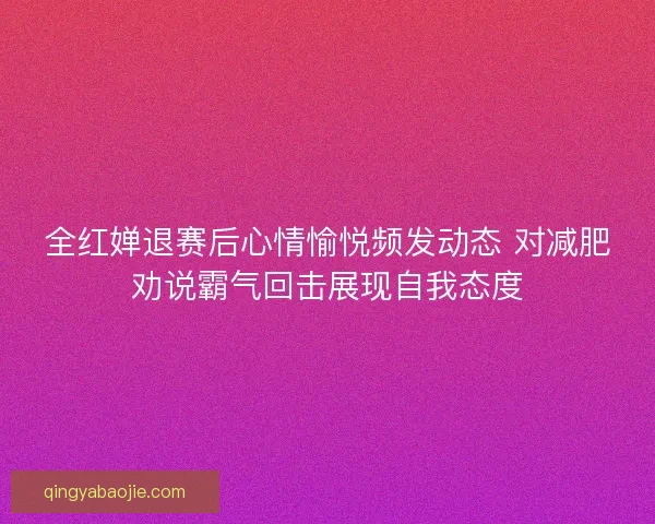 全红婵退赛后心情愉悦频发动态 对减肥劝说霸气回击展现自我态度