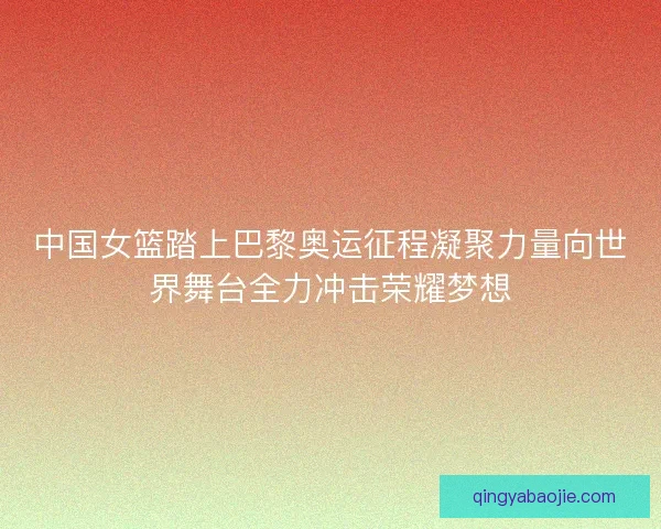 中国女篮踏上巴黎奥运征程凝聚力量向世界舞台全力冲击荣耀梦想