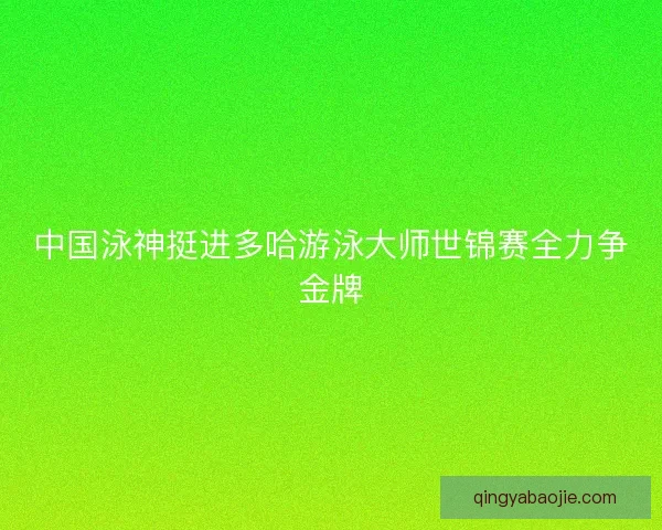 中国泳神挺进多哈游泳大师世锦赛全力争金牌