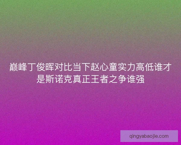 巅峰丁俊晖对比当下赵心童实力高低谁才是斯诺克真正王者之争谁强