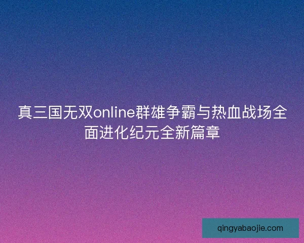 真三国无双online群雄争霸与热血战场全面进化纪元全新篇章