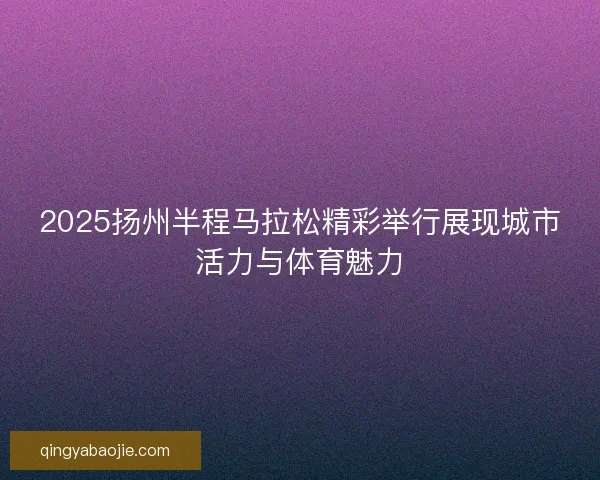 2025扬州半程马拉松精彩举行展现城市活力与体育魅力