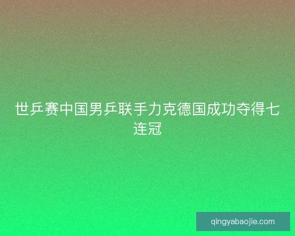 世乒赛中国男乒联手力克德国成功夺得七连冠