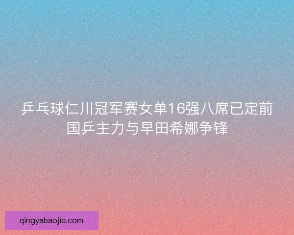 乒乓球仁川冠军赛女单16强八席已定前国乒主力与早田希娜争锋