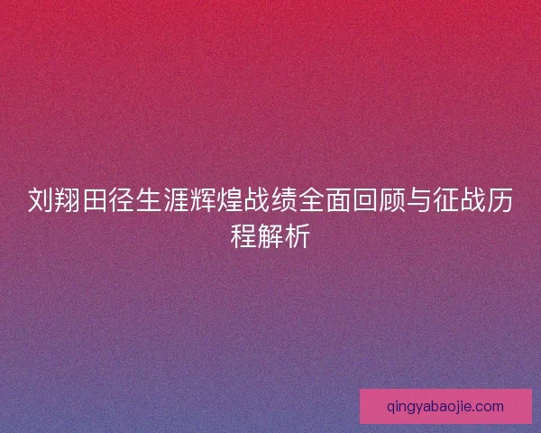 刘翔田径生涯辉煌战绩全面回顾与征战历程解析