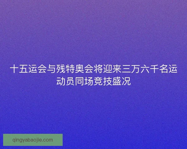 十五运会与残特奥会将迎来三万六千名运动员同场竞技盛况