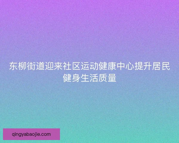 东柳街道迎来社区运动健康中心提升居民健身生活质量