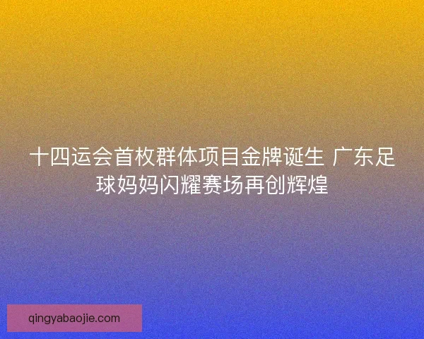 十四运会首枚群体项目金牌诞生 广东足球妈妈闪耀赛场再创辉煌